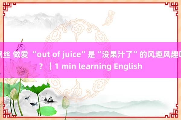 黑丝 做爱 “out of juice”是“没果汁了”的风趣风趣吗？｜1 min learning English