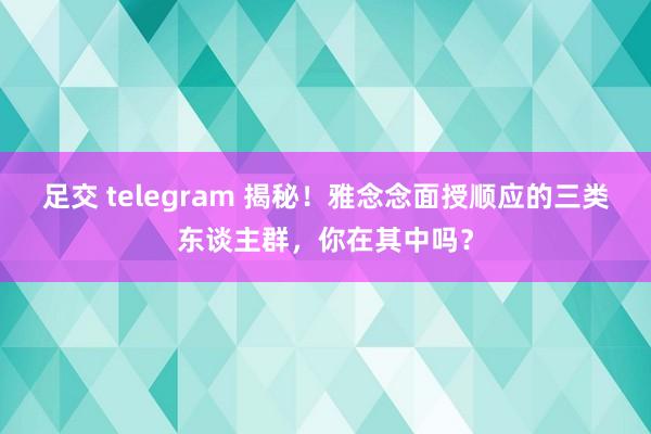 足交 telegram 揭秘！雅念念面授顺应的三类东谈主群，你在其中吗？