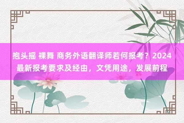 抱头摇 裸舞 商务外语翻译师若何报考？2024最新报考要求及经由，文凭用途，发展前程