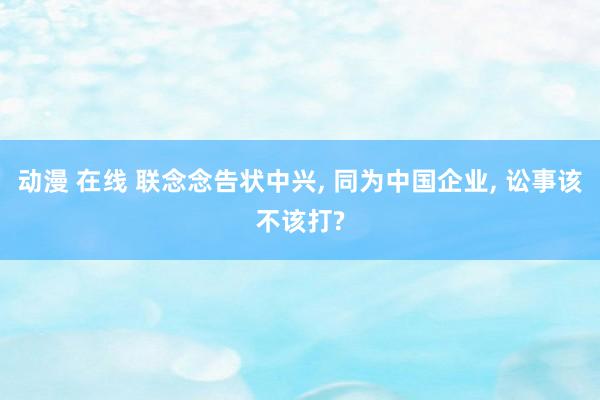 动漫 在线 联念念告状中兴， 同为中国企业， 讼事该不该打?