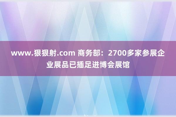 www.狠狠射.com 商务部：2700多家参展企业展品已插足进博会展馆