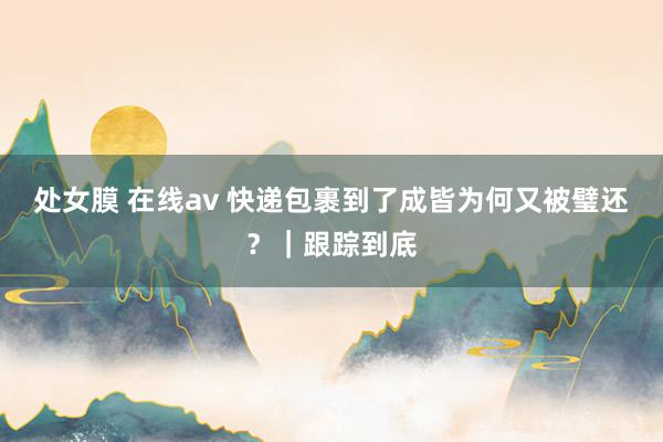 处女膜 在线av 快递包裹到了成皆为何又被璧还？｜跟踪到底