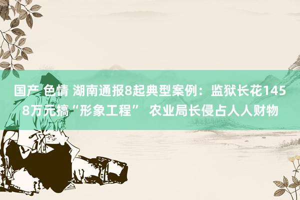 国产 色情 湖南通报8起典型案例：监狱长花1458万元搞“形象工程”  农业局长侵占人人财物