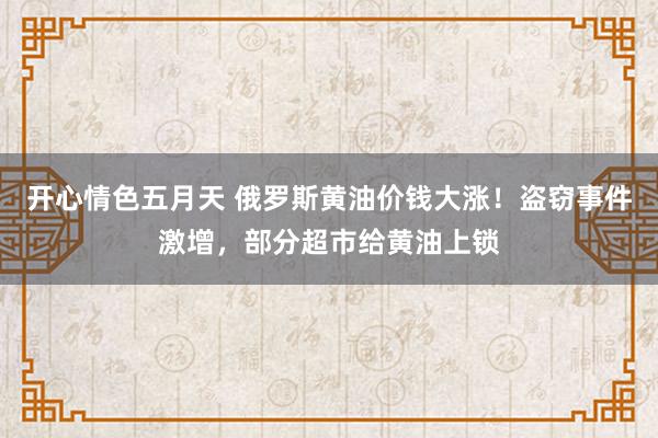 开心情色五月天 俄罗斯黄油价钱大涨！盗窃事件激增，部分超市给黄油上锁