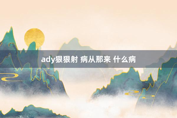 ady狠狠射 病从那来 什么病