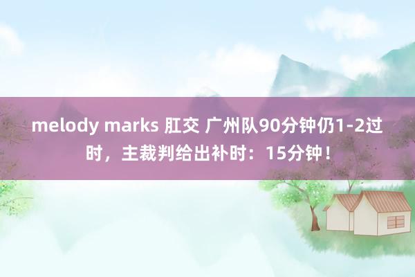 melody marks 肛交 广州队90分钟仍1-2过时，主裁判给出补时：15分钟！