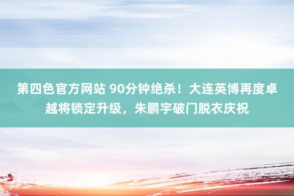 第四色官方网站 90分钟绝杀！大连英博再度卓越将锁定升级，朱鹏宇破门脱衣庆祝