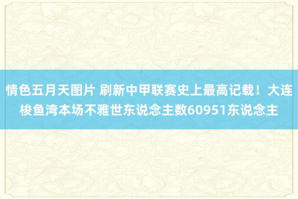 情色五月天图片 刷新中甲联赛史上最高记载！大连梭鱼湾本场不雅世东说念主数60951东说念主