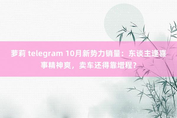 萝莉 telegram 10月新势力销量：东谈主逢喜事精神爽，卖车还得靠增程？