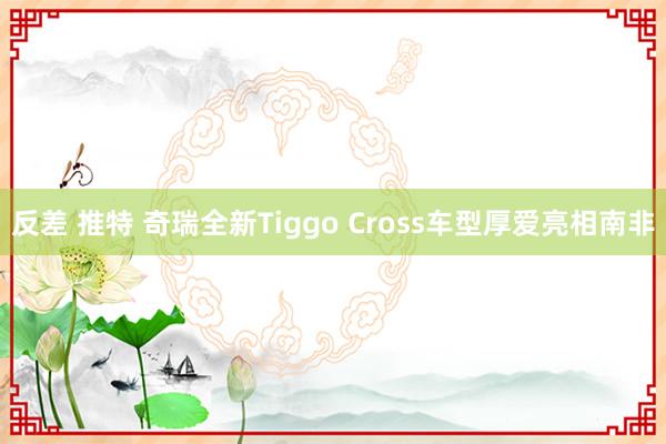 反差 推特 奇瑞全新Tiggo Cross车型厚爱亮相南非