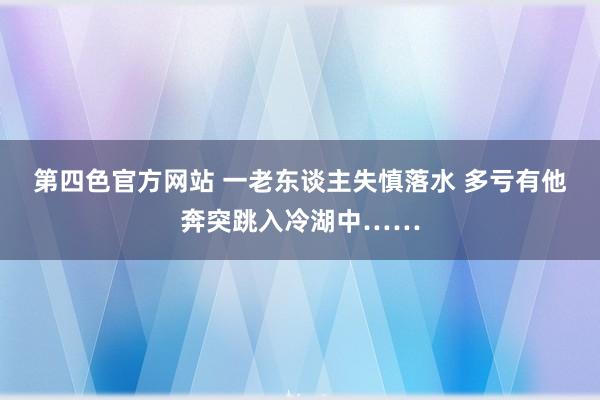 第四色官方网站 一老东谈主失慎落水 多亏有他奔突跳入冷湖中……