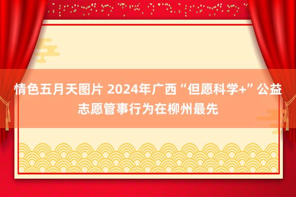 情色五月天图片 2024年广西“但愿科学+”公益志愿管事行为在柳州最先