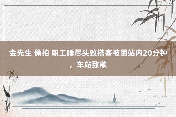 金先生 偷拍 职工睡尽头致搭客被困站内20分钟，车站致歉