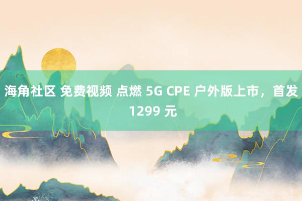 海角社区 免费视频 点燃 5G CPE 户外版上市，首发 1299 元