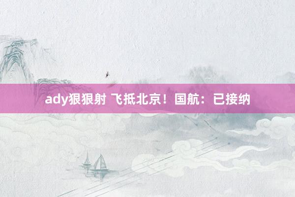 ady狠狠射 飞抵北京！国航：已接纳