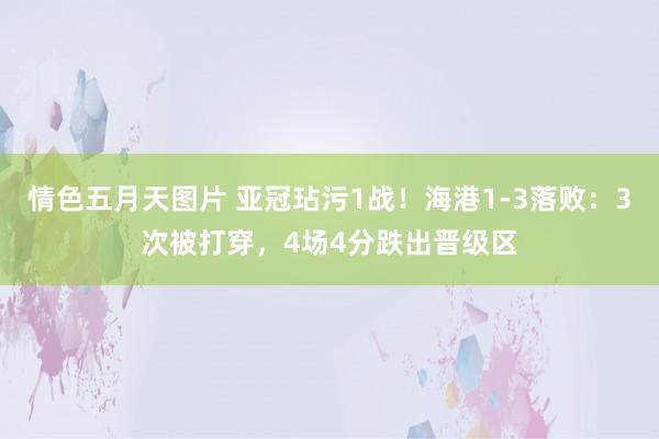 情色五月天图片 亚冠玷污1战！海港1-3落败：3次被打穿，4场4分跌出晋级区