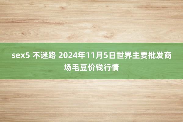 sex5 不迷路 2024年11月5日世界主要批发商场毛豆价钱行情