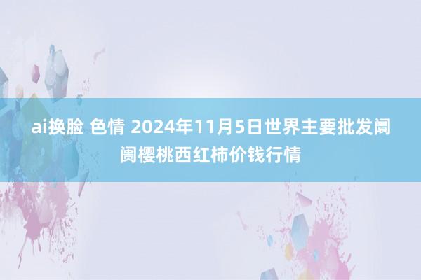 ai换脸 色情 2024年11月5日世界主要批发阛阓樱桃西红柿价钱行情