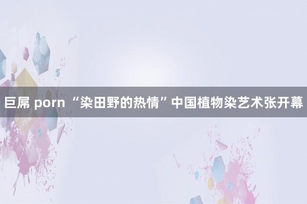 巨屌 porn “染田野的热情”中国植物染艺术张开幕