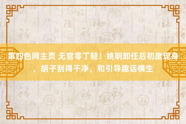 第四色网主页 无官零丁轻！姚明卸任后初度现身，胡子刮得干净，和引导趣话横生