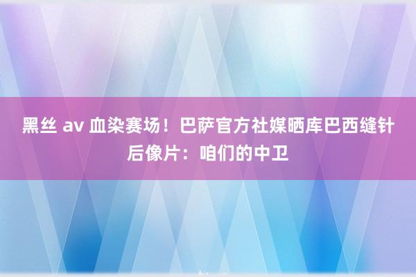 黑丝 av 血染赛场！巴萨官方社媒晒库巴西缝针后像片：咱们的中卫