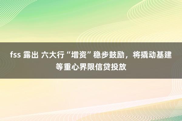 fss 露出 六大行“增资”稳步鼓励，将撬动基建等重心界限信贷投放