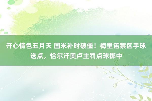 开心情色五月天 国米补时破僵！梅里诺禁区手球送点，恰尔汗奥卢主罚点球掷中