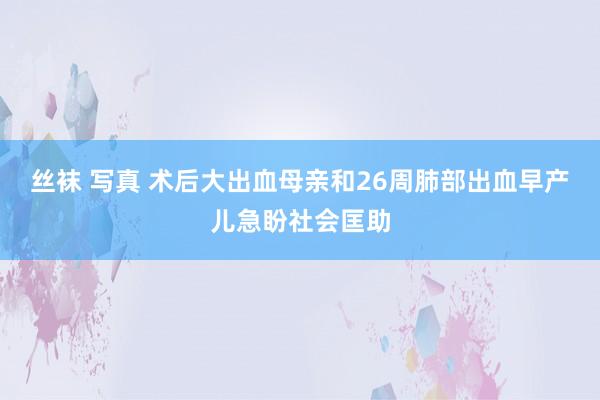 丝袜 写真 术后大出血母亲和26周肺部出血早产儿急盼社会匡助