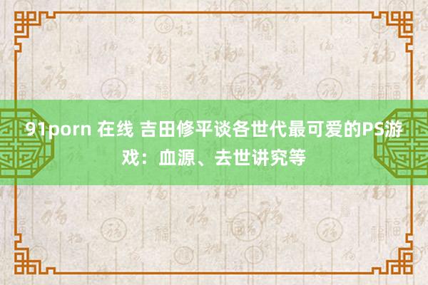 91porn 在线 吉田修平谈各世代最可爱的PS游戏：血源、去世讲究等