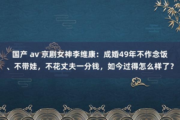 国产 av 京剧女神李维康：成婚49年不作念饭、不带娃，不花丈夫一分钱，如今过得怎么样了？