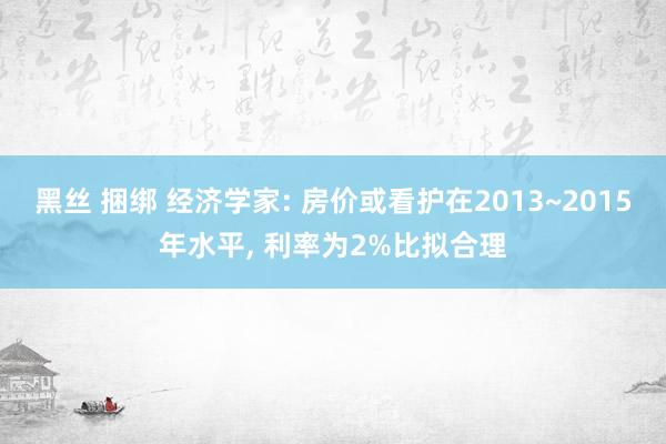 黑丝 捆绑 经济学家: 房价或看护在2013~2015年水平， 利率为2%比拟合理