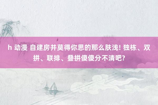 h 动漫 自建房并莫得你思的那么肤浅! 独栋、双拼、联排、叠拼傻傻分不清吧?