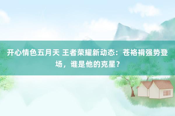 开心情色五月天 王者荣耀新动态：苍袼褙强势登场，谁是他的克星？