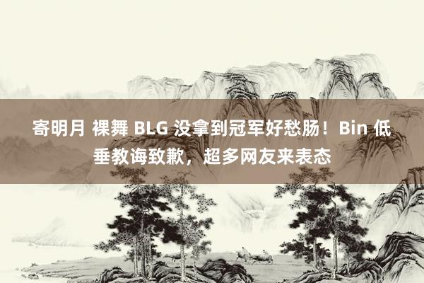 寄明月 裸舞 BLG 没拿到冠军好愁肠！Bin 低垂教诲致歉，超多网友来表态