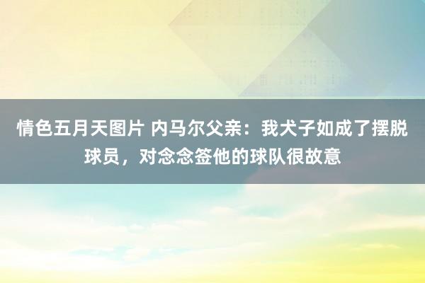 情色五月天图片 内马尔父亲：我犬子如成了摆脱球员，对念念签他的球队很故意