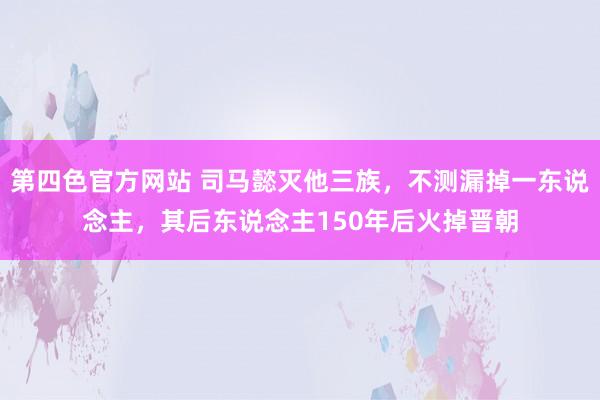 第四色官方网站 司马懿灭他三族，不测漏掉一东说念主，其后东说念主150年后火掉晋朝