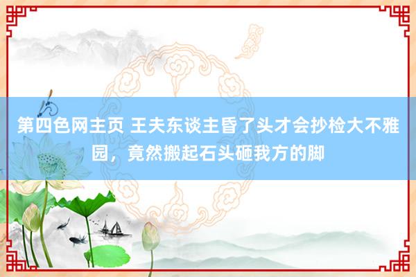 第四色网主页 王夫东谈主昏了头才会抄检大不雅园，竟然搬起石头砸我方的脚