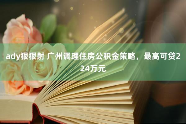 ady狠狠射 广州调理住房公积金策略，最高可贷224万元