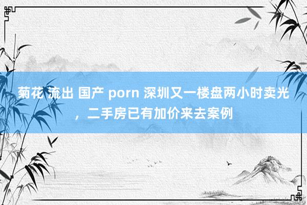 菊花 流出 国产 porn 深圳又一楼盘两小时卖光，二手房已有加价来去案例