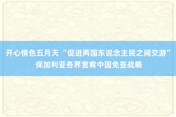 开心情色五月天 “促进两国东说念主民之间交游” 保加利亚各界宽宥中国免签战略