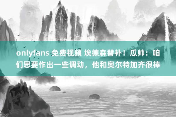 onlyfans 免费视频 埃德森替补！瓜帅：咱们思要作出一些调动，他和奥尔特加齐很棒