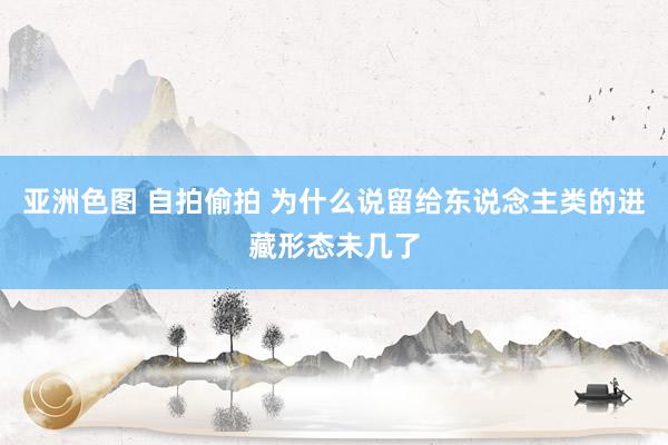 亚洲色图 自拍偷拍 为什么说留给东说念主类的进藏形态未几了