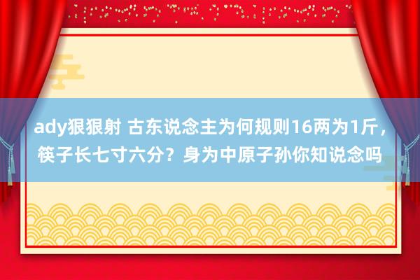 ady狠狠射 古东说念主为何规则16两为1斤，筷子长七寸六分？身为中原子孙你知说念吗