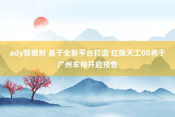 ady狠狠射 基于全新平台打造 红旗天工08将于广州车伸开启预售