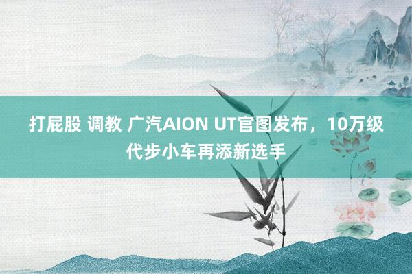 打屁股 调教 广汽AION UT官图发布，10万级代步小车再添新选手