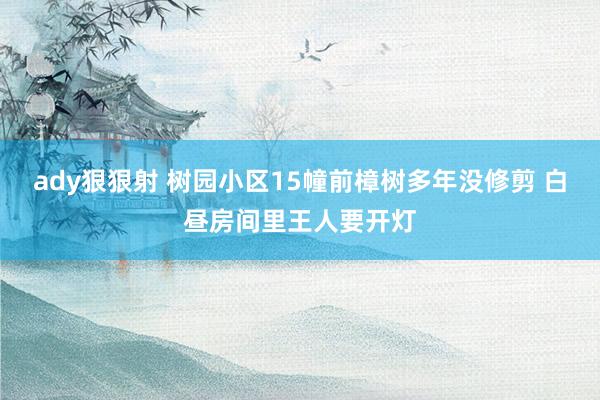 ady狠狠射 树园小区15幢前樟树多年没修剪 白昼房间里王人要开灯