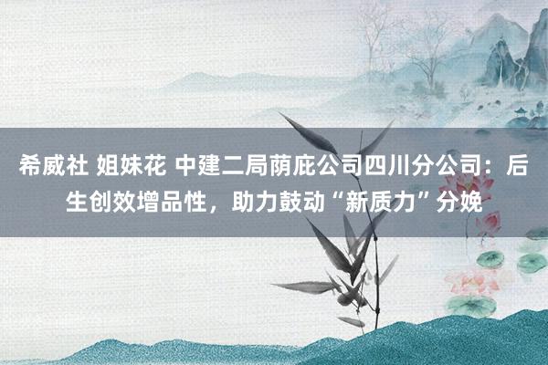 希威社 姐妹花 中建二局荫庇公司四川分公司：后生创效增品性，助力鼓动“新质力”分娩