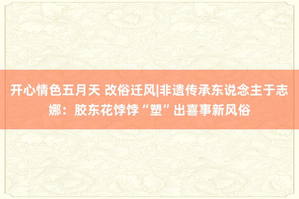 开心情色五月天 改俗迁风|非遗传承东说念主于志娜：胶东花饽饽“塑”出喜事新风俗