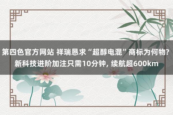 第四色官方网站 祥瑞恳求“超醇电混”商标为何物? 新科技进阶加注只需10分钟， 续航超600km