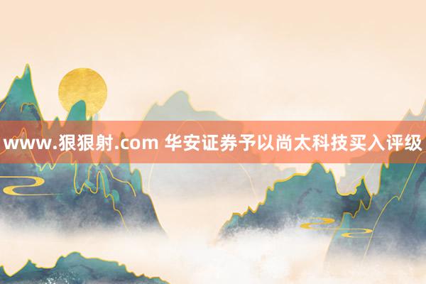 www.狠狠射.com 华安证券予以尚太科技买入评级